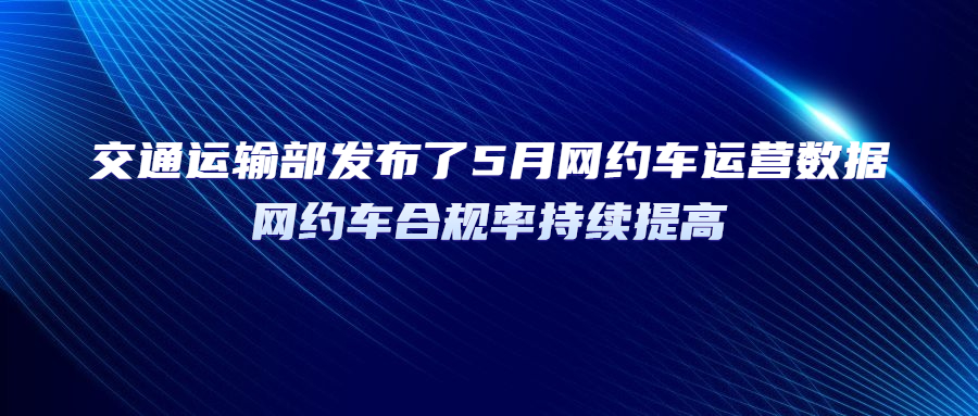 交通运输部发布了5月网约车运营数据，网约车合规率持续提高